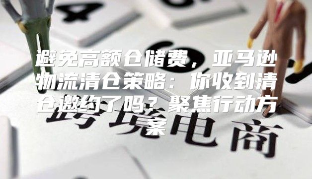 避免高额仓储费，亚马逊物流清仓策略：你收到清仓邀约了吗？聚焦行动方案