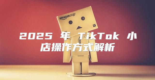 2025 年 TikTok 小店操作方式解析