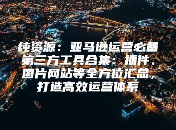 纯资源：亚马逊运营必备第三方工具合集：插件、图片网站等全方位汇总，打造高效运营体系