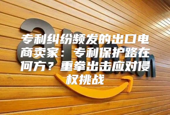 专利纠纷频发的出口电商卖家：专利保护路在何方？重拳出击应对侵权挑战