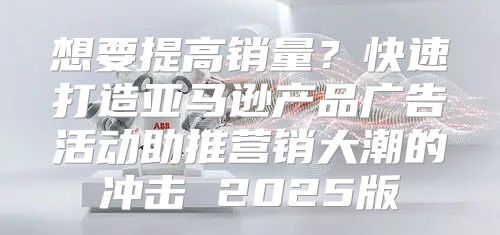 想要提高销量？快速打造亚马逊产品广告活动助推营销大潮的冲击 2025版