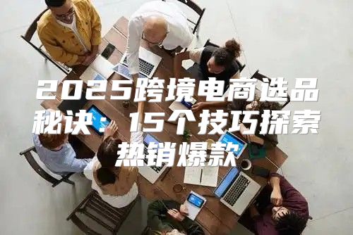 2025跨境电商选品秘诀：15个技巧探索热销爆款