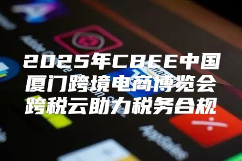 2025年CBEE中国厦门跨境电商博览会跨税云助力税务合规