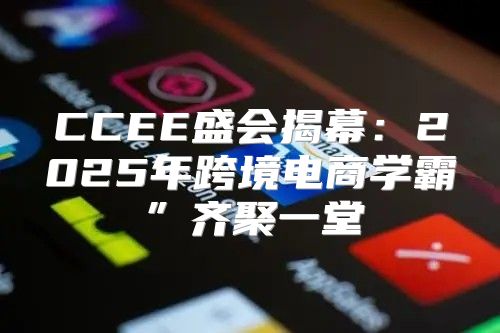 CCEE盛会揭幕：2025年跨境电商学霸”齐聚一堂