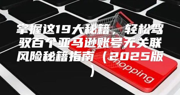掌握这19大秘籍，轻松驾驭百个亚马逊账号无关联风险秘籍指南2025版