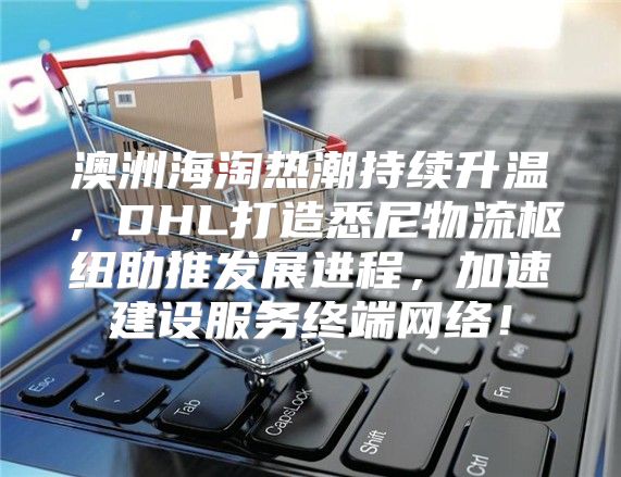 澳洲海淘热潮持续升温，DHL打造悉尼物流枢纽助推发展进程，加速建设服务终端网络！