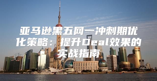 亚马逊黑五网一冲刺期优化策略：提升Deal效果的实战指南