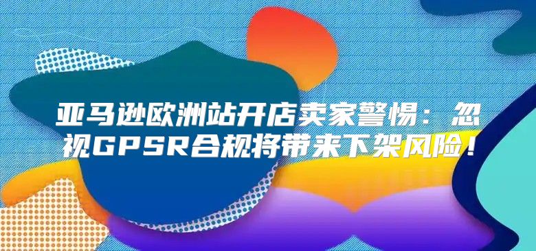 亚马逊欧洲站开店卖家警惕：忽视GPSR合规将带来下架风险！