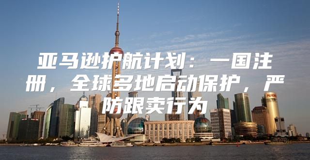 亚马逊护航计划：一国注册，全球多地启动保护，严防跟卖行为