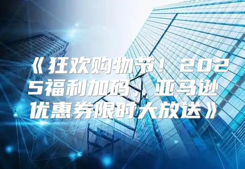 狂欢购物节！2025福利加码，亚马逊优惠券限时大放送
