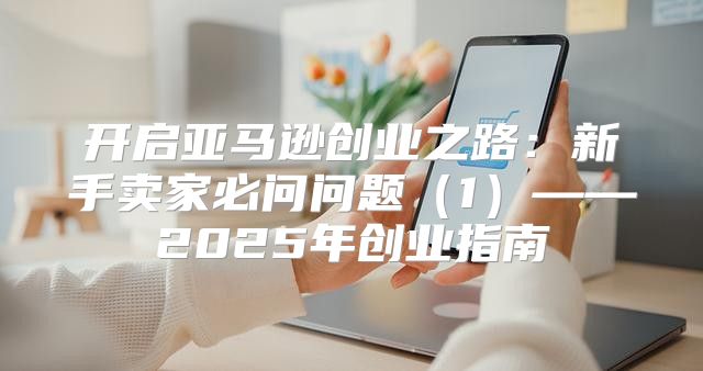 开启亚马逊创业之路：新手卖家必问问题1——2025年创业指南