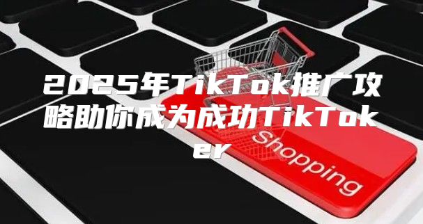 2025年TikTok推广攻略助你成为成功TikToker
