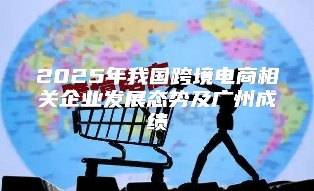 2025年我国跨境电商相关企业发展态势及广州成绩