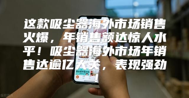 这款吸尘器海外市场销售火爆，年销售额达惊人水平！吸尘器海外市场年销售达逾亿大关，表现强劲！
