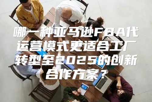 哪一种亚马逊FBA代运营模式更适合工厂转型至2025的创新合作方案？