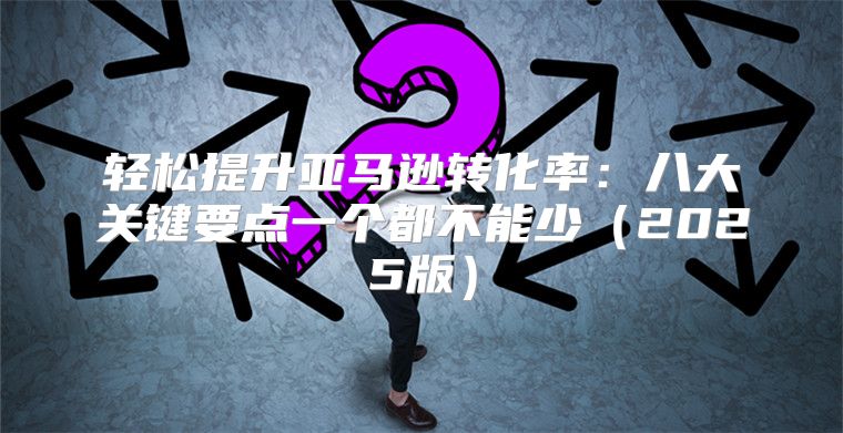 轻松提升亚马逊转化率：八大关键要点一个都不能少2025版
