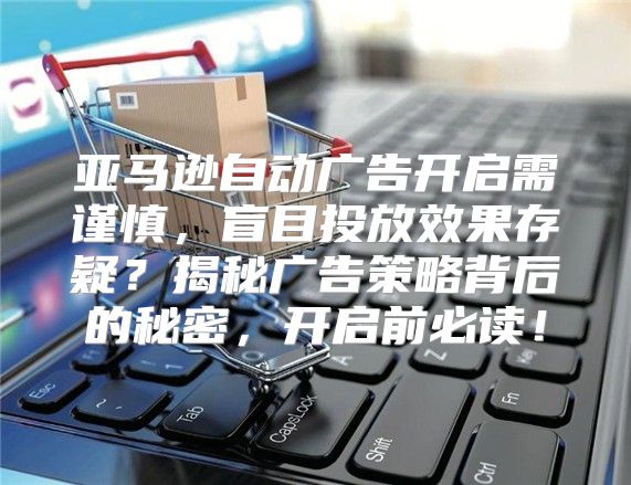 亚马逊自动广告开启需谨慎，盲目投放效果存疑？揭秘广告策略背后的秘密，开启前必读！