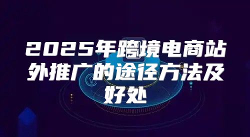 2025年跨境电商站外推广的途径方法及好处