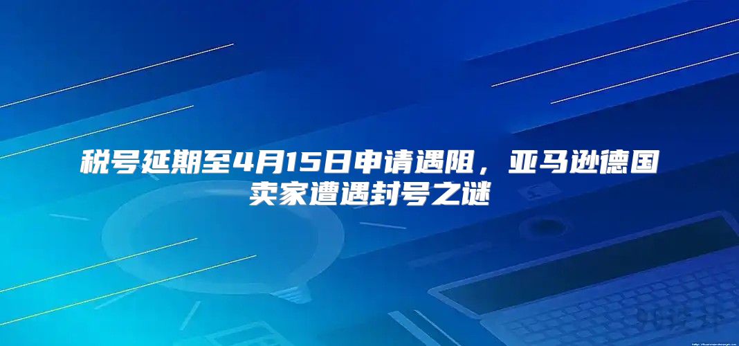税号延期至4月15日申请遇阻，亚马逊德国卖家遭遇封号之谜