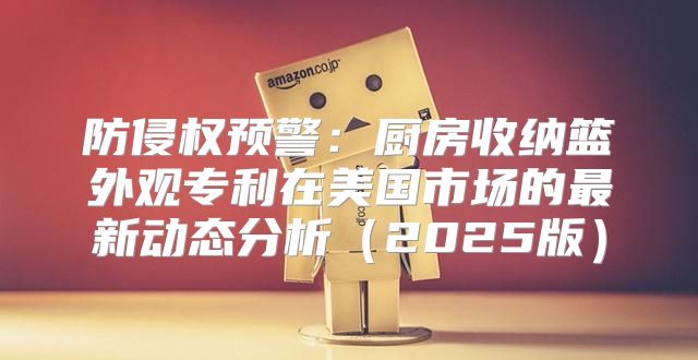 防侵权预警：厨房收纳篮外观专利在美国市场的最新动态分析2025版