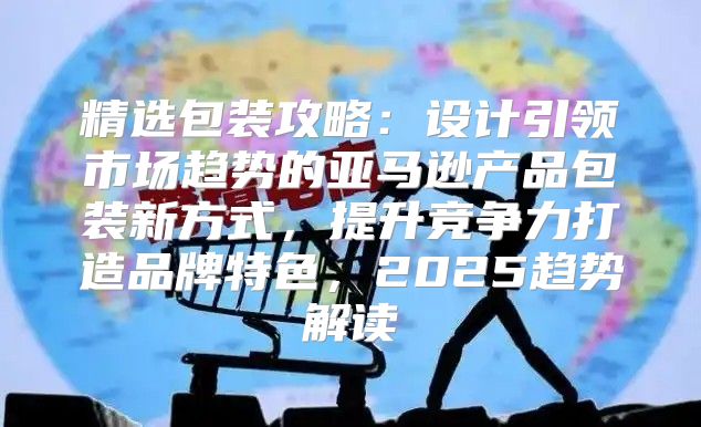 精选包装攻略：设计引领市场趋势的亚马逊产品包装新方式，提升竞争力打造品牌特色，2025趋势解读