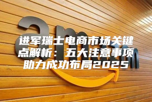 进军瑞士电商市场关键点解析：五大注意事项助力成功布局2025