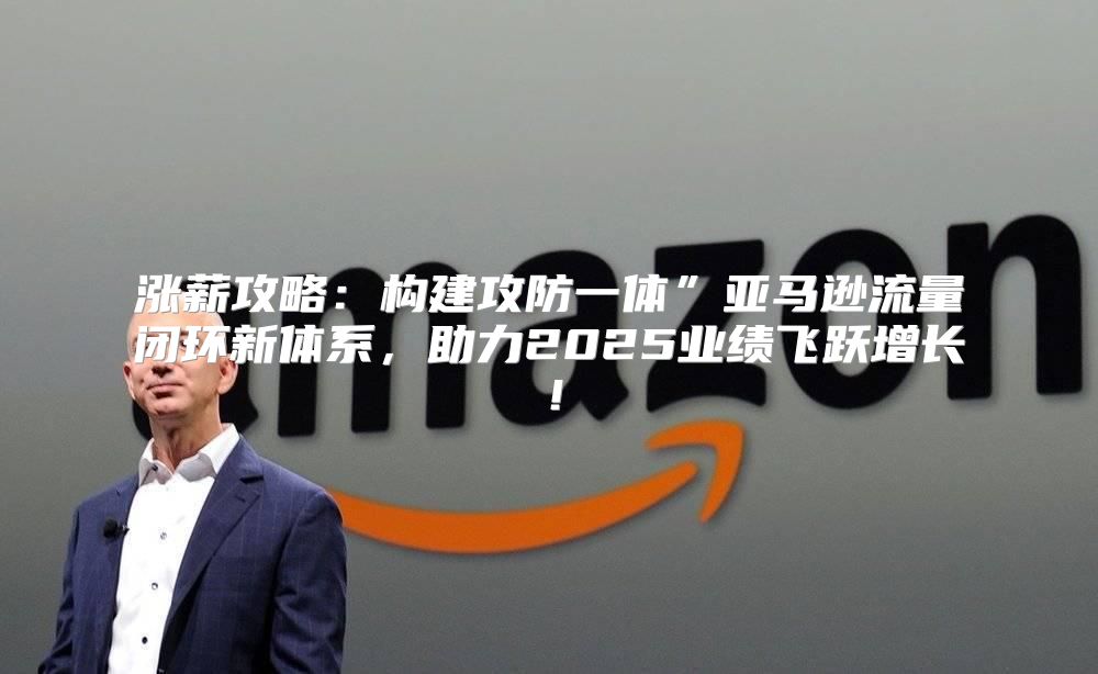 涨薪攻略：构建攻防一体”亚马逊流量闭环新体系，助力2025业绩飞跃增长！