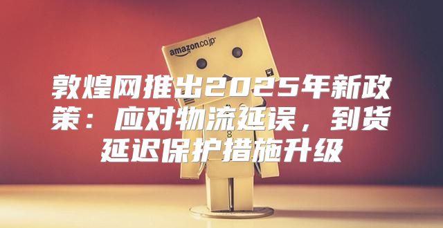 敦煌网推出2025年新政策：应对物流延误，到货延迟保护措施升级
