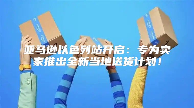 亚马逊以色列站开启：专为卖家推出全新当地送货计划！