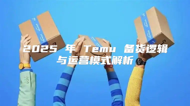 2025 年 Temu 备货逻辑与运营模式解析