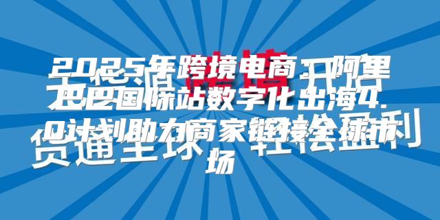 2025年跨境电商：阿里巴巴国际站数字化出海4.0计划助力商家链接全球市场