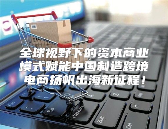 全球视野下的资本商业模式赋能中国制造跨境电商扬帆出海新征程！