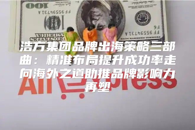 浩方集团品牌出海策略三部曲：精准布局提升成功率走向海外之道助推品牌影响力再塑