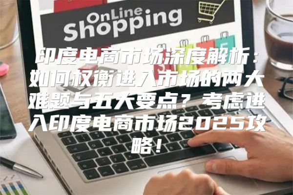 印度电商市场深度解析：如何权衡进入市场的两大难题与五大要点？考虑进入印度电商市场2025攻略！