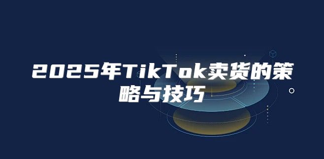 2025年TikTok卖货的策略与技巧