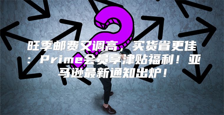 旺季邮费又调高，买货省更佳：Prime会员享津贴福利！亚马逊最新通知出炉！
