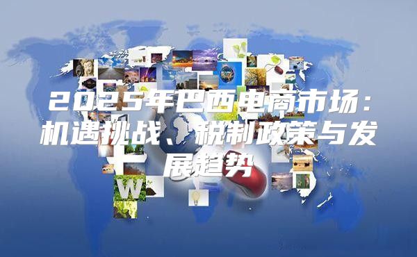2025年巴西电商市场：机遇挑战、税制政策与发展趋势