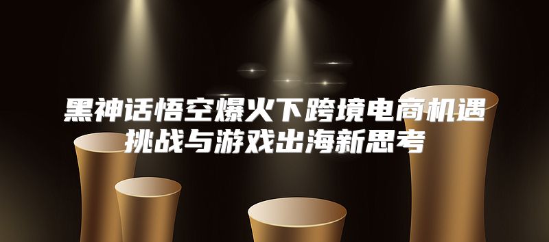 黑神话悟空爆火下跨境电商机遇挑战与游戏出海新思考