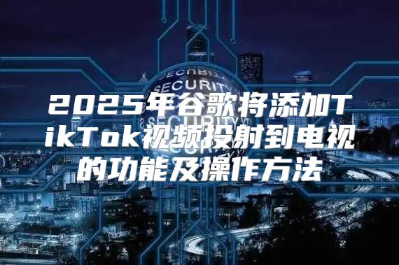 2025年谷歌将添加TikTok视频投射到电视的功能及操作方法
