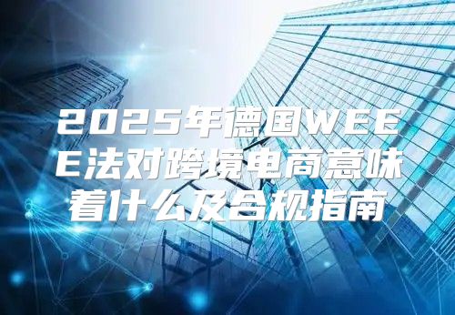 2025年德国WEEE法对跨境电商意味着什么及合规指南