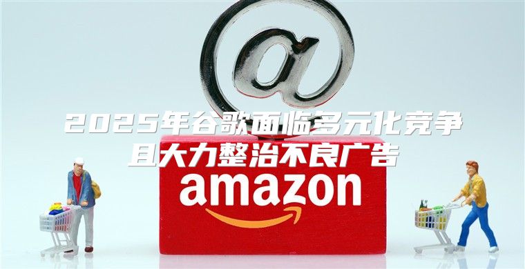 2025年谷歌面临多元化竞争且大力整治不良广告