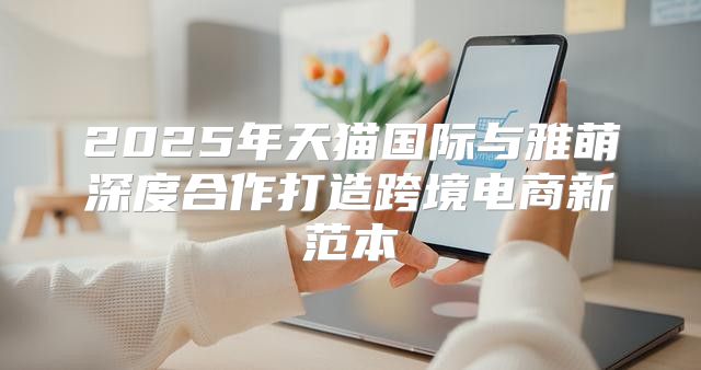 2025年天猫国际与雅萌深度合作打造跨境电商新范本