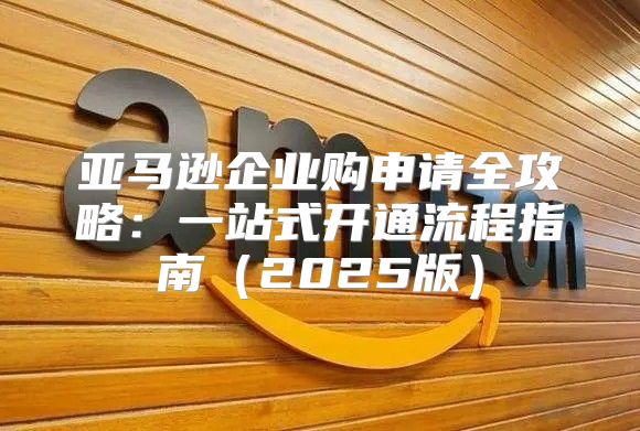 亚马逊企业购申请全攻略：一站式开通流程指南2025版