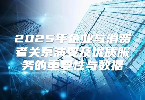 2025年企业与消费者关系演变及优质服务的重要性与数据