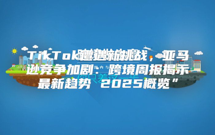 TikTok遭遇新挑战，亚马逊竞争加剧：跨境周报揭示最新趋势 2025概览”