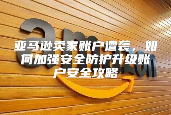 亚马逊卖家账户遭袭，如何加强安全防护升级账户安全攻略