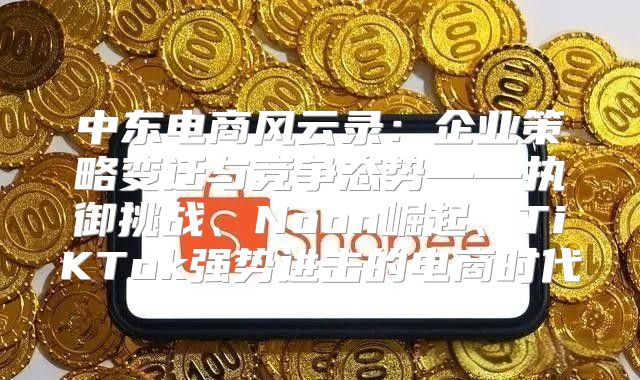 中东电商风云录：企业策略变迁与竞争态势——执御挑战、Noon崛起、TiKTok强势进击的电商时代