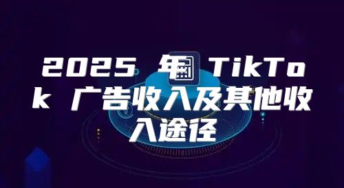 2025 年 TikTok 广告收入及其他收入途径