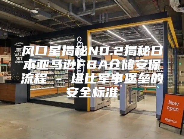 风口星揭秘NO.2揭秘日本亚马逊FBA仓储安保流程 - 堪比军事堡垒的安全标准