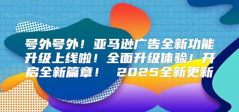 号外号外！亚马逊广告全新功能升级上线啦！全面升级体验！开启全新篇章！ 2025全新更新